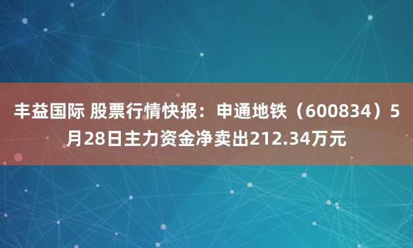 丰益国际 股票行情快报：申通地铁（600834）5月28日主力资金净卖出212.34万元