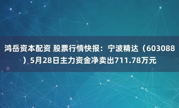 鸿岳资本配资 股票行情快报：宁波精达（603088）5月28日主力资金净卖出711.78万元