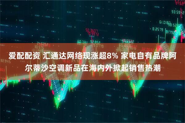 爱配配资 汇通达网络现涨超8% 家电自有品牌阿尔蒂沙空调新品在海内外掀起销售热潮