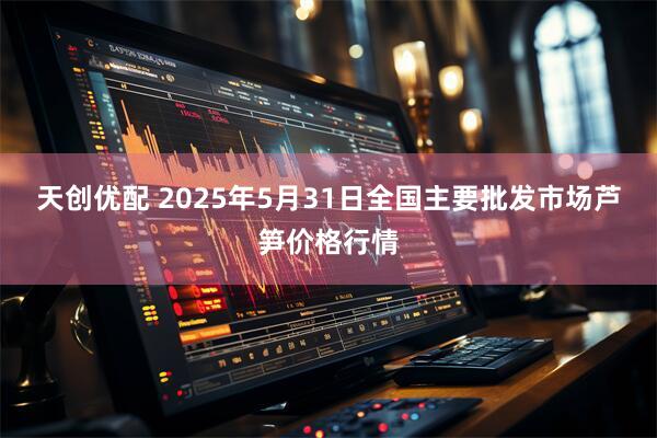 天创优配 2025年5月31日全国主要批发市场芦笋价格行情