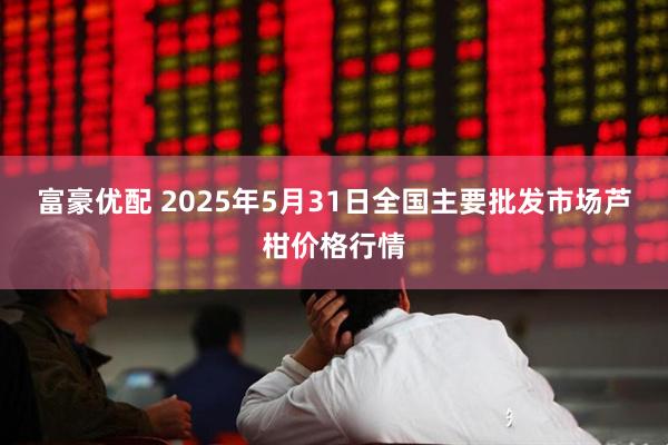 富豪优配 2025年5月31日全国主要批发市场芦柑价格行情