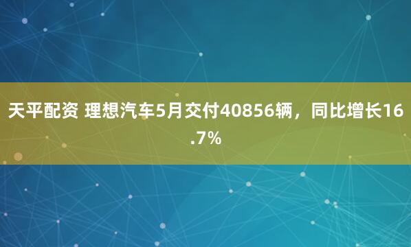 天平配资 理想汽车5月交付40856辆，同比增长16.7%