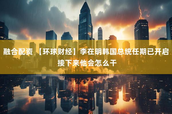 融合配资 【环球财经】李在明韩国总统任期已开启 接下来他会怎么干