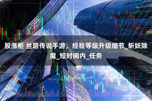 股涨柜 丝路传说手游，经验等级升级细节_斩妖除魔_短时间内_任务