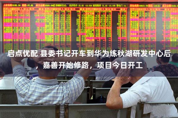 启点优配 县委书记开车到华为练秋湖研发中心后，嘉善开始修路，项目今日开工