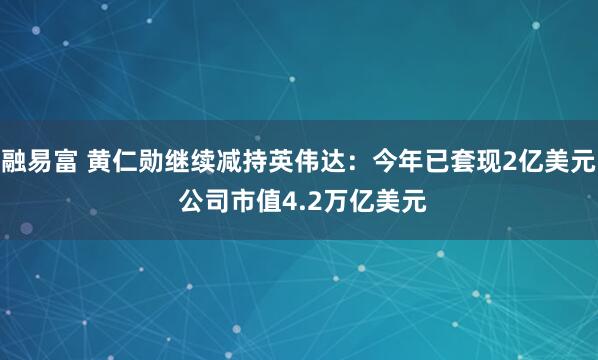 融易富 黄仁勋继续减持英伟达：今年已套现2亿美元 公司市值4.2万亿美元
