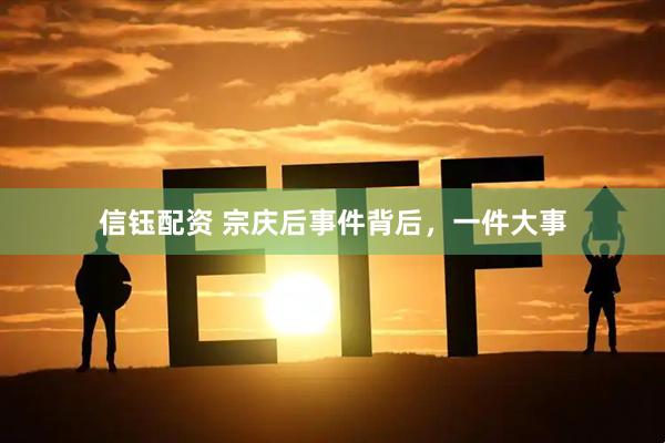 信钰配资 宗庆后事件背后，一件大事