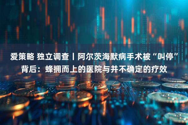 爱策略 独立调查丨阿尔茨海默病手术被“叫停”背后：蜂拥而上的医院与并不确定的疗效