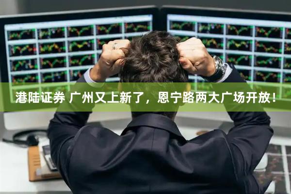 港陆证券 广州又上新了，恩宁路两大广场开放！