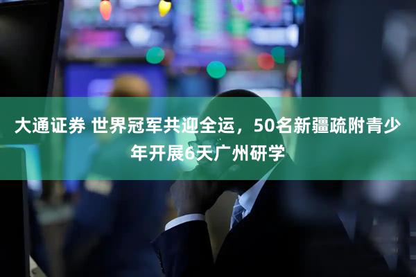 大通证券 世界冠军共迎全运，50名新疆疏附青少年开展6天广州研学