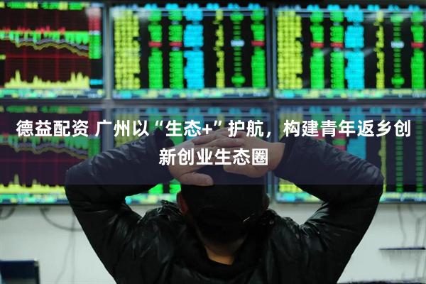 德益配资 广州以“生态+”护航，构建青年返乡创新创业生态圈