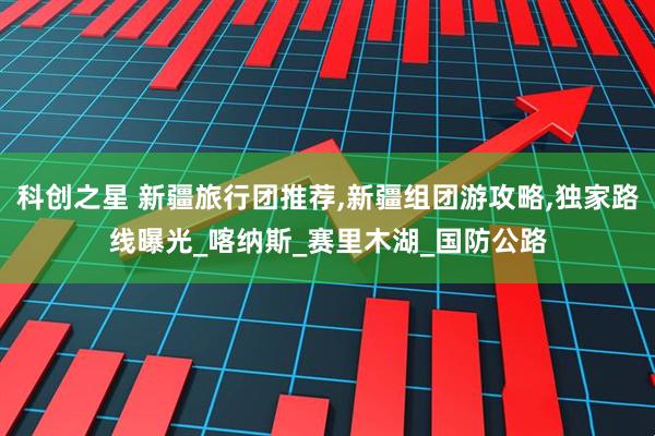 科创之星 新疆旅行团推荐,新疆组团游攻略,独家路线曝光_喀纳斯_赛里木湖_国防公路