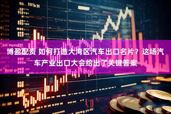博盈配资 如何打造大湾区汽车出口名片？这场汽车产业出口大会给出了关键答案