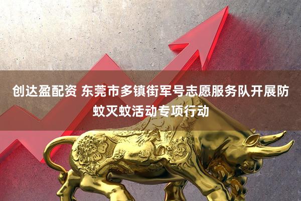 创达盈配资 东莞市多镇街军号志愿服务队开展防蚊灭蚊活动专项行动