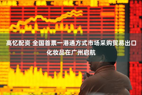 高忆配资 全国首票一港通方式市场采购贸易出口化妆品在广州启航
