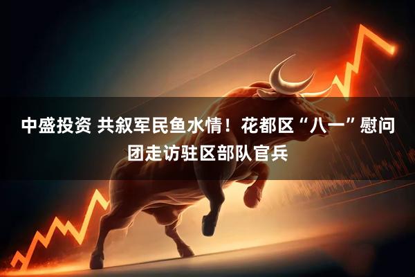 中盛投资 共叙军民鱼水情！花都区“八一”慰问团走访驻区部队官兵