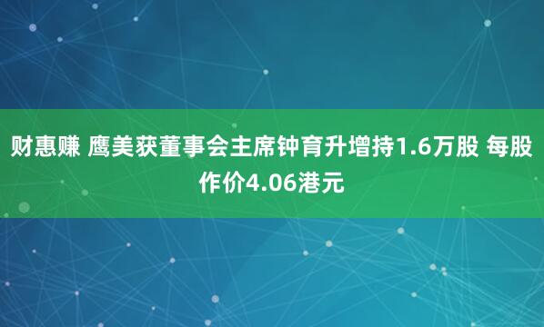 财惠赚 鹰美获董事会主席钟育升增持1.6万股 每股作价4.06港元