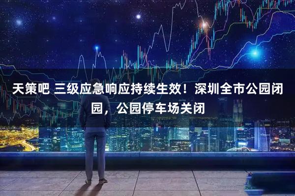 天策吧 三级应急响应持续生效！深圳全市公园闭园，公园停车场关闭