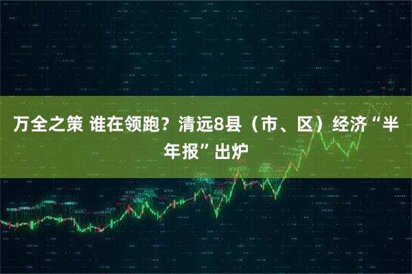 万全之策 谁在领跑？清远8县（市、区）经济“半年报”出炉
