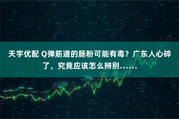 天宇优配 Q弹筋道的肠粉可能有毒？广东人心碎了，究竟应该怎么辨别……