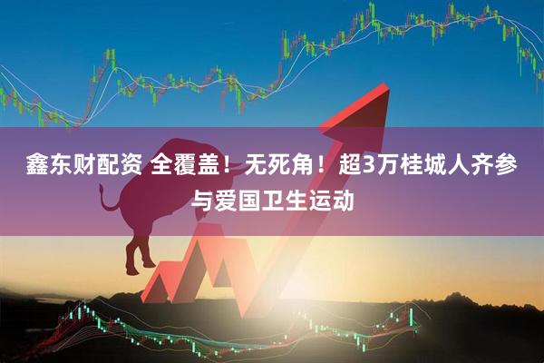 鑫东财配资 全覆盖！无死角！超3万桂城人齐参与爱国卫生运动
