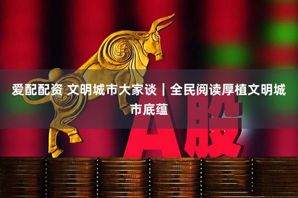 爱配配资 文明城市大家谈｜全民阅读厚植文明城市底蕴