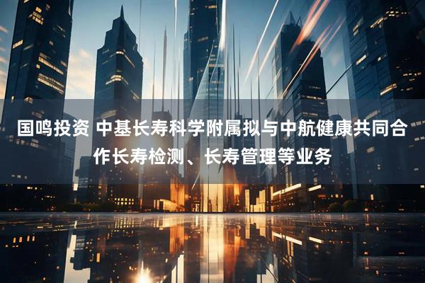 国鸣投资 中基长寿科学附属拟与中航健康共同合作长寿检测、长寿管理等业务