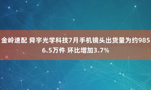 金岭速配 舜宇光学科技7月手机镜头出货量为约9856.5万件 环比增加3.7%