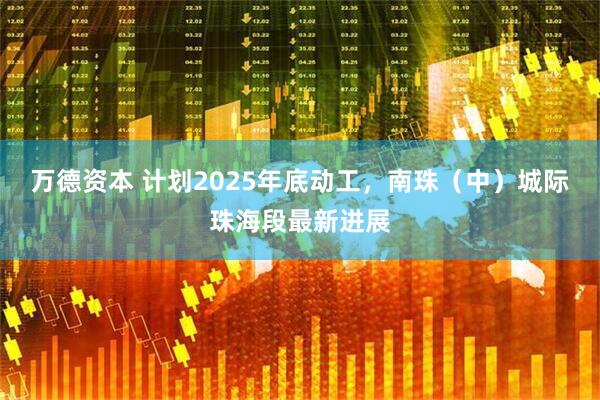 万德资本 计划2025年底动工，南珠（中）城际珠海段最新进展