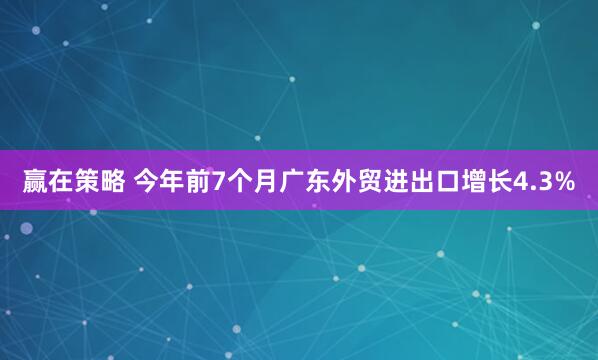 赢在策略 今年前7个月广东外贸进出口增长4.3%