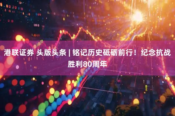 港联证券 头版头条 | 铭记历史砥砺前行！纪念抗战胜利80周年