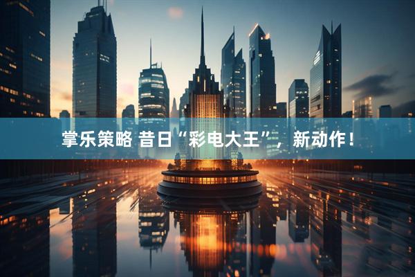 掌乐策略 昔日“彩电大王”，新动作！