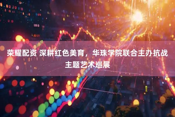 荣耀配资 深耕红色美育，华珠学院联合主办抗战主题艺术巡展