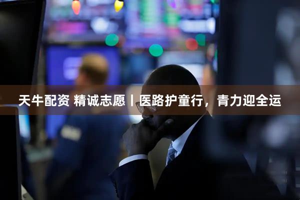 天牛配资 精诚志愿丨医路护童行，青力迎全运