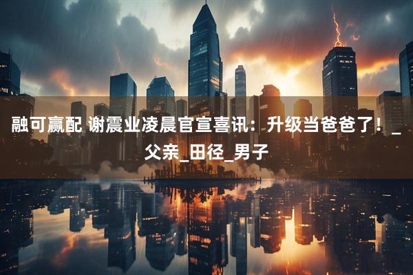 融可赢配 谢震业凌晨官宣喜讯：升级当爸爸了！_父亲_田径_男子