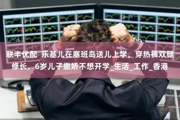 联丰优配  乐基儿在塞班岛送儿上学，穿热裤双腿修长，6岁儿子撒娇不想开学_生活_工作_香港