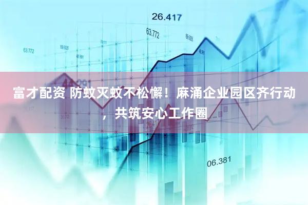 富才配资 防蚊灭蚊不松懈！麻涌企业园区齐行动，共筑安心工作圈