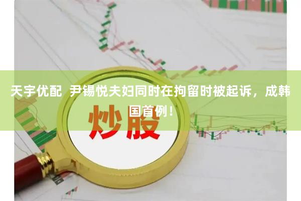 天宇优配  尹锡悦夫妇同时在拘留时被起诉，成韩国首例！