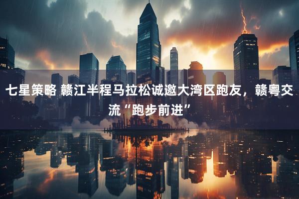 七星策略 赣江半程马拉松诚邀大湾区跑友，赣粤交流“跑步前进”