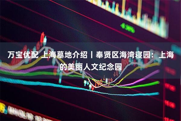 万宝优配 上海墓地介绍丨奉贤区海湾寝园：上海的美丽人文纪念园