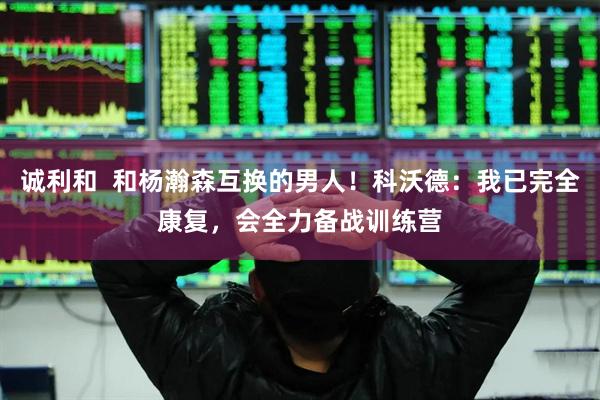 诚利和  和杨瀚森互换的男人！科沃德：我已完全康复，会全力备战训练营