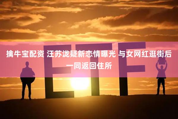 擒牛宝配资 汪苏泷疑新恋情曝光 与女网红逛街后一同返回住所