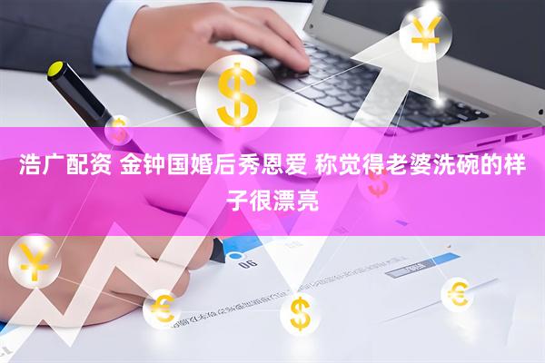浩广配资 金钟国婚后秀恩爱 称觉得老婆洗碗的样子很漂亮