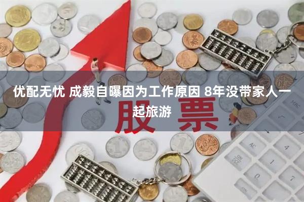 优配无忧 成毅自曝因为工作原因 8年没带家人一起旅游