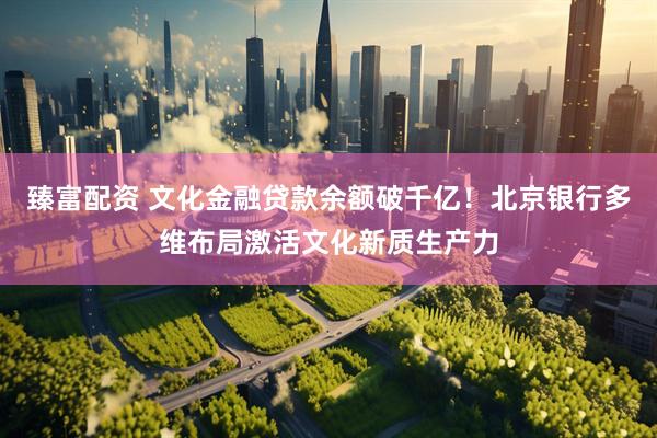 臻富配资 文化金融贷款余额破千亿！北京银行多维布局激活文化新质生产力