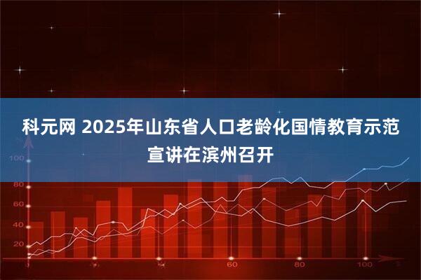 科元网 2025年山东省人口老龄化国情教育示范宣讲在滨州召开