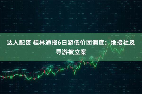 达人配资 桂林通报6日游低价团调查:地接社及导游被立案