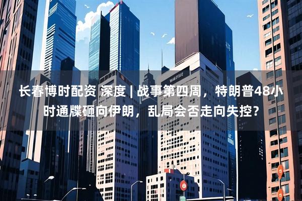 长春博时配资 深度 | 战事第四周，特朗普48小时通牒砸向伊朗，乱局会否走向失控？