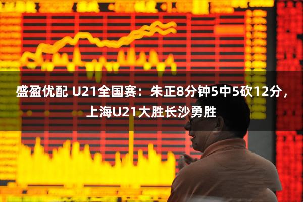 盛盈优配 U21全国赛：朱正8分钟5中5砍12分，上海U21大胜长沙勇胜