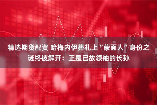 精选期货配资 哈梅内伊葬礼上“蒙面人”身份之谜终被解开：正是已故领袖的长孙